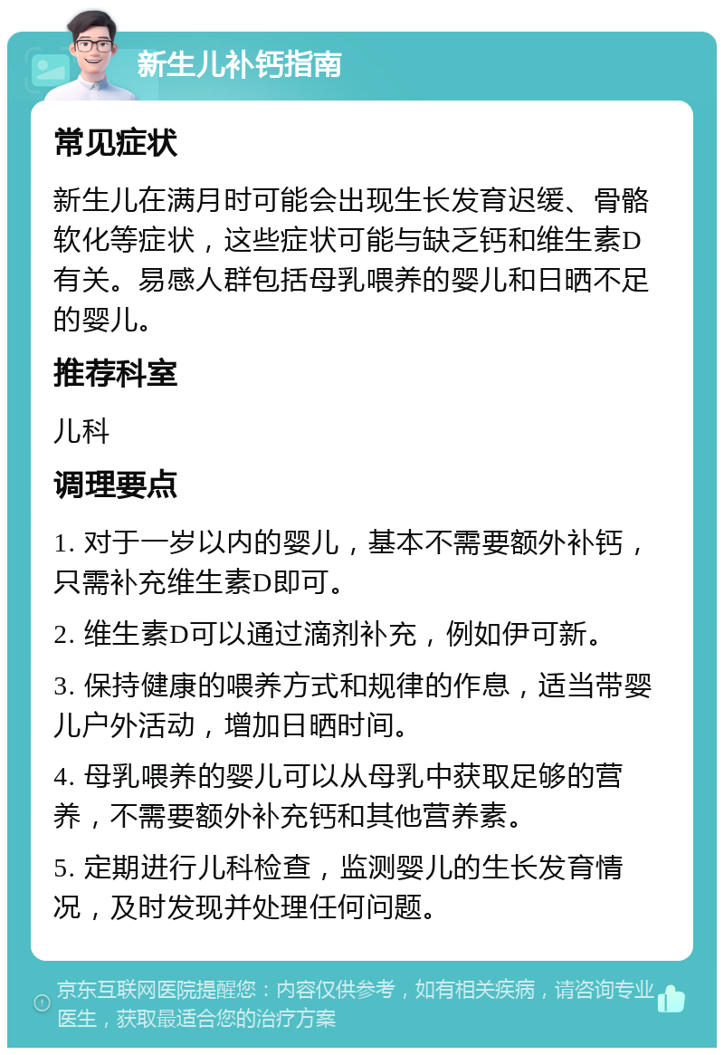 新生儿补钙指南 常见症状 新生儿在满月时可能会出现生长发育迟缓、骨骼软化等症状，这些症状可能与缺乏钙和维生素D有关。易感人群包括母乳喂养的婴儿和日晒不足的婴儿。 推荐科室 儿科 调理要点 1. 对于一岁以内的婴儿，基本不需要额外补钙，只需补充维生素D即可。 2. 维生素D可以通过滴剂补充，例如伊可新。 3. 保持健康的喂养方式和规律的作息，适当带婴儿户外活动，增加日晒时间。 4. 母乳喂养的婴儿可以从母乳中获取足够的营养，不需要额外补充钙和其他营养素。 5. 定期进行儿科检查，监测婴儿的生长发育情况，及时发现并处理任何问题。