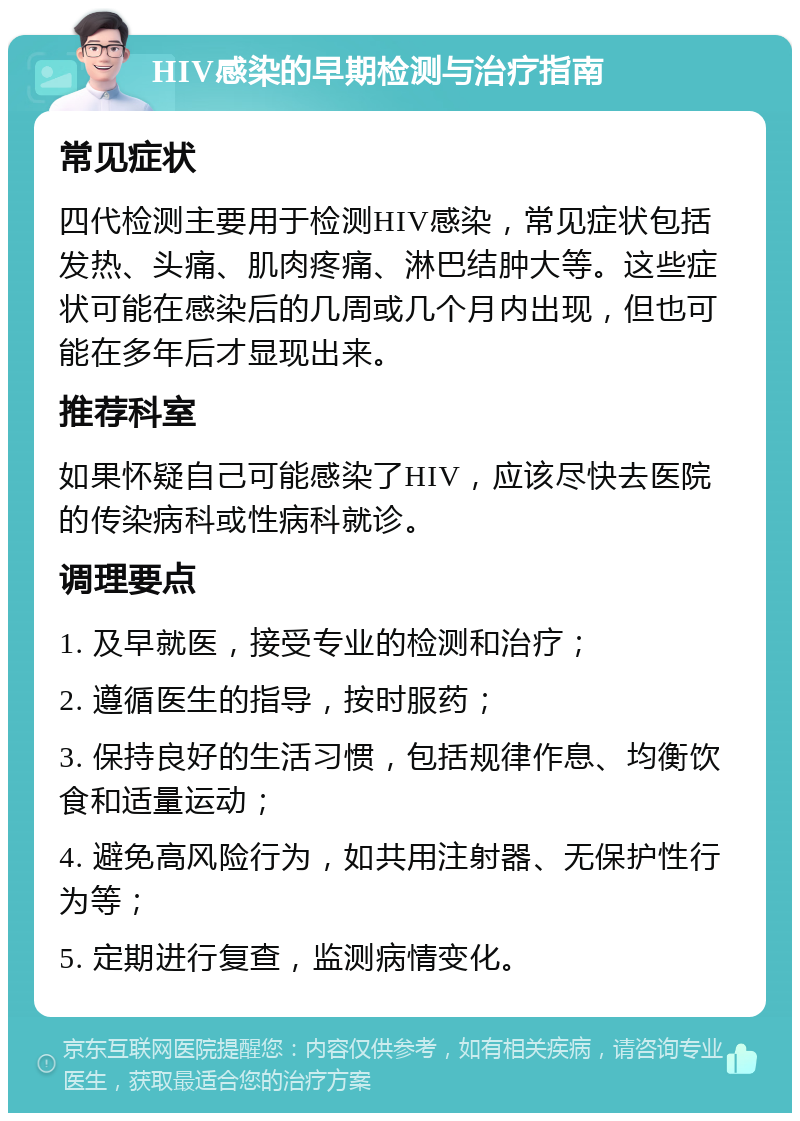 HIV感染的早期检测与治疗指南 常见症状 四代检测主要用于检测HIV感染，常见症状包括发热、头痛、肌肉疼痛、淋巴结肿大等。这些症状可能在感染后的几周或几个月内出现，但也可能在多年后才显现出来。 推荐科室 如果怀疑自己可能感染了HIV，应该尽快去医院的传染病科或性病科就诊。 调理要点 1. 及早就医，接受专业的检测和治疗； 2. 遵循医生的指导，按时服药； 3. 保持良好的生活习惯，包括规律作息、均衡饮食和适量运动； 4. 避免高风险行为，如共用注射器、无保护性行为等； 5. 定期进行复查，监测病情变化。