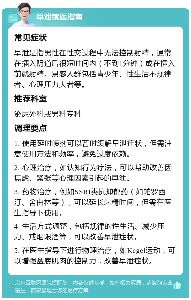 早泄就医指南 常见症状 早泄是指男性在性交过程中无法控制射精，通常在插入阴道后很短时间内（不到1分钟）或在插入前就射精。易感人群包括青少年、性生活不规律者、心理压力大者等。 推荐科室 泌尿外科或男科专科 调理要点 1. 使用延时喷剂可以暂时缓解早泄症状，但需注意使用方法和频率，避免过度依赖。 2. 心理治疗，如认知行为疗法，可以帮助改善因焦虑、紧张等心理因素引起的早泄。 3. 药物治疗，例如SSRI类抗抑郁药（如帕罗西汀、舍曲林等），可以延长射精时间，但需在医生指导下使用。 4. 生活方式调整，包括规律的性生活、减少压力、戒烟限酒等，可以改善早泄症状。 5. 在医生指导下进行物理治疗，如Kegel运动，可以增强盆底肌肉的控制力，改善早泄症状。