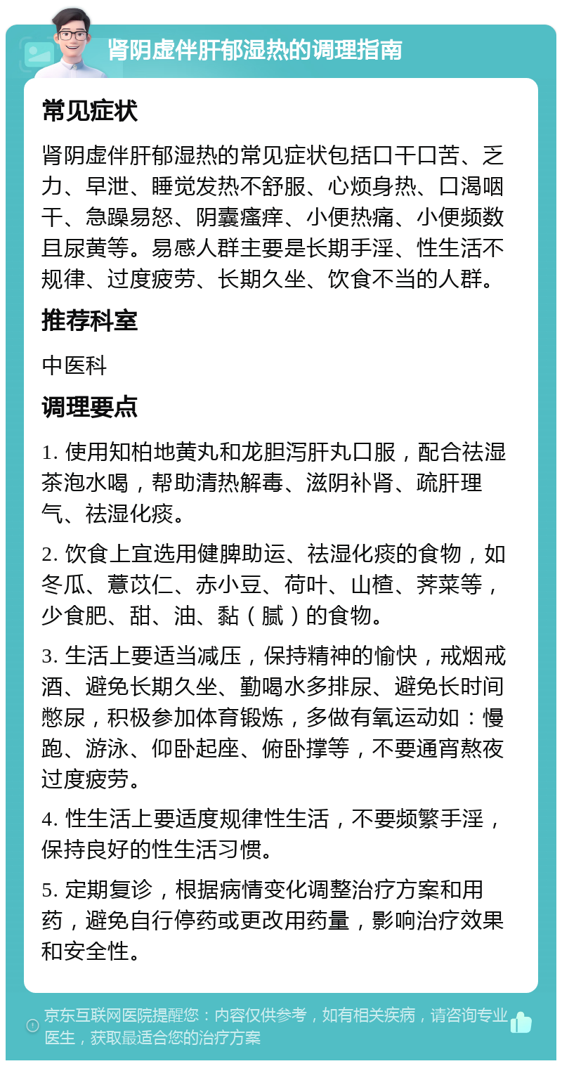 肾阴虚伴肝郁湿热的调理指南 常见症状 肾阴虚伴肝郁湿热的常见症状包括口干口苦、乏力、早泄、睡觉发热不舒服、心烦身热、口渴咽干、急躁易怒、阴囊瘙痒、小便热痛、小便频数且尿黄等。易感人群主要是长期手淫、性生活不规律、过度疲劳、长期久坐、饮食不当的人群。 推荐科室 中医科 调理要点 1. 使用知柏地黄丸和龙胆泻肝丸口服，配合祛湿茶泡水喝，帮助清热解毒、滋阴补肾、疏肝理气、祛湿化痰。 2. 饮食上宜选用健脾助运、祛湿化痰的食物，如冬瓜、薏苡仁、赤小豆、荷叶、山楂、荠菜等，少食肥、甜、油、黏（腻）的食物。 3. 生活上要适当减压，保持精神的愉快，戒烟戒酒、避免长期久坐、勤喝水多排尿、避免长时间憋尿，积极参加体育锻炼，多做有氧运动如：慢跑、游泳、仰卧起座、俯卧撑等，不要通宵熬夜过度疲劳。 4. 性生活上要适度规律性生活，不要频繁手淫，保持良好的性生活习惯。 5. 定期复诊，根据病情变化调整治疗方案和用药，避免自行停药或更改用药量，影响治疗效果和安全性。