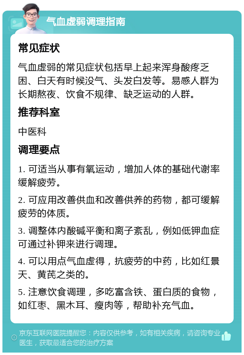 气血虚弱调理指南 常见症状 气血虚弱的常见症状包括早上起来浑身酸疼乏困、白天有时候没气、头发白发等。易感人群为长期熬夜、饮食不规律、缺乏运动的人群。 推荐科室 中医科 调理要点 1. 可适当从事有氧运动，增加人体的基础代谢率缓解疲劳。 2. 可应用改善供血和改善供养的药物，都可缓解疲劳的体质。 3. 调整体内酸碱平衡和离子紊乱，例如低钾血症可通过补钾来进行调理。 4. 可以用点气血虚得，抗疲劳的中药，比如红景天、黄芪之类的。 5. 注意饮食调理，多吃富含铁、蛋白质的食物，如红枣、黑木耳、瘦肉等，帮助补充气血。