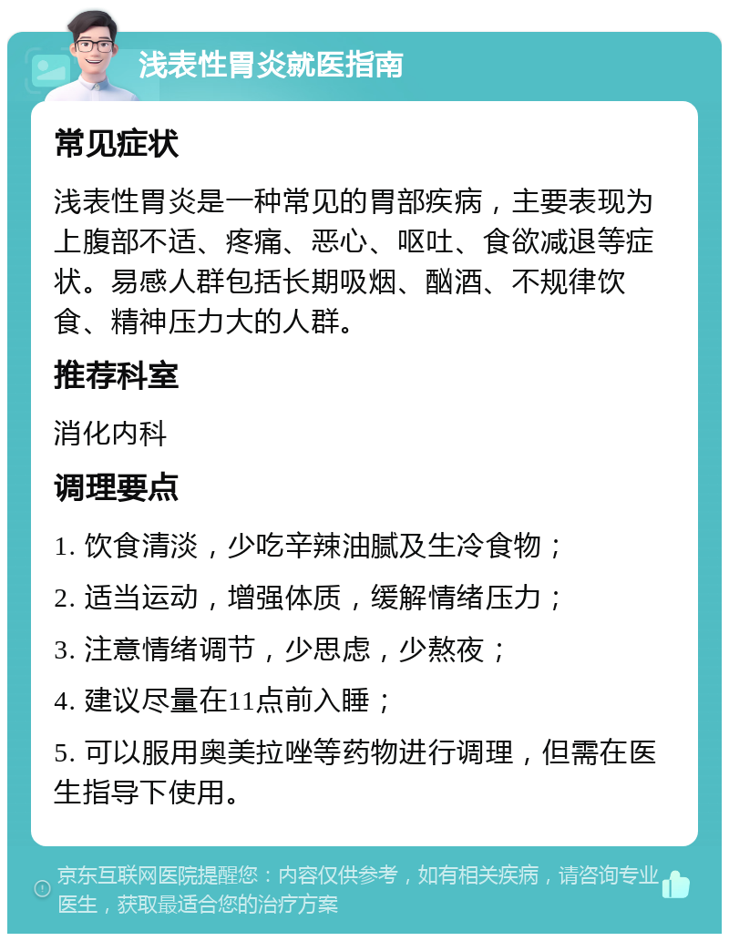 浅表性胃炎就医指南 常见症状 浅表性胃炎是一种常见的胃部疾病，主要表现为上腹部不适、疼痛、恶心、呕吐、食欲减退等症状。易感人群包括长期吸烟、酗酒、不规律饮食、精神压力大的人群。 推荐科室 消化内科 调理要点 1. 饮食清淡，少吃辛辣油腻及生冷食物； 2. 适当运动，增强体质，缓解情绪压力； 3. 注意情绪调节，少思虑，少熬夜； 4. 建议尽量在11点前入睡； 5. 可以服用奥美拉唑等药物进行调理，但需在医生指导下使用。