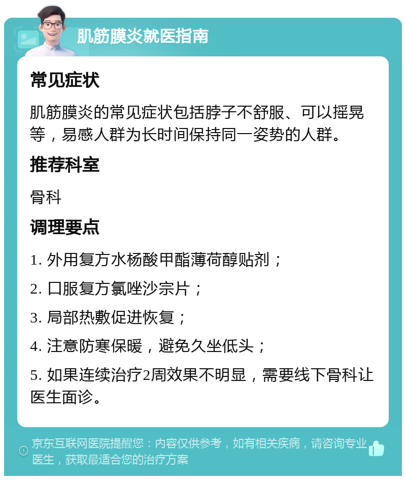 肌筋膜炎就医指南 常见症状 肌筋膜炎的常见症状包括脖子不舒服、可以摇晃等，易感人群为长时间保持同一姿势的人群。 推荐科室 骨科 调理要点 1. 外用复方水杨酸甲酯薄荷醇贴剂； 2. 口服复方氯唑沙宗片； 3. 局部热敷促进恢复； 4. 注意防寒保暖，避免久坐低头； 5. 如果连续治疗2周效果不明显，需要线下骨科让医生面诊。