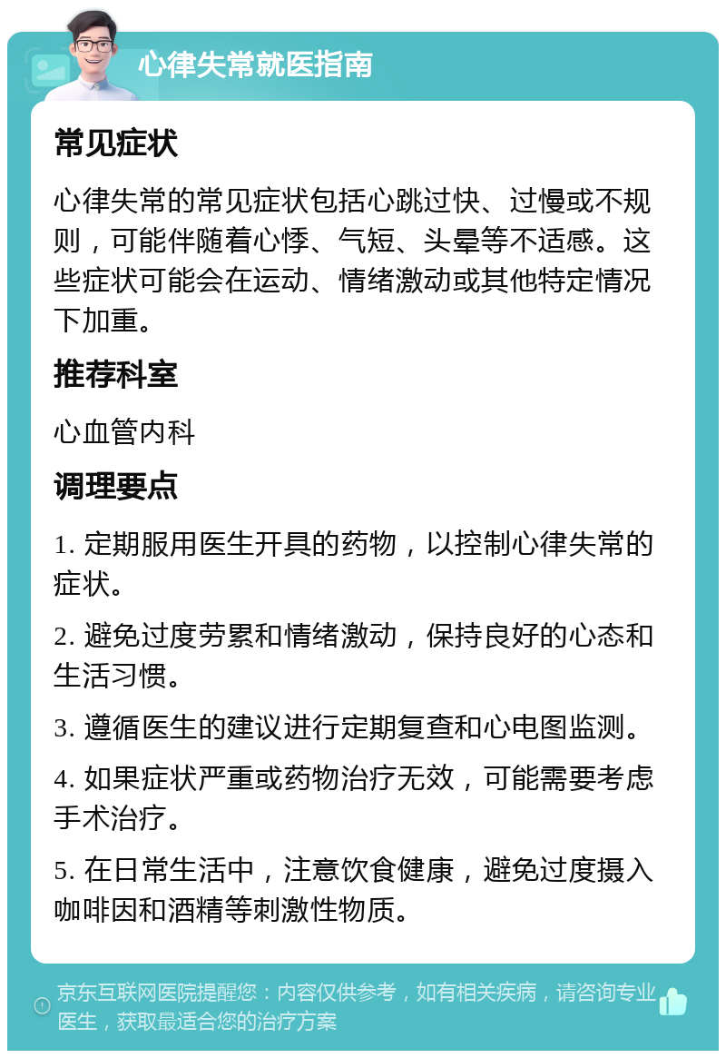 心律失常就医指南 常见症状 心律失常的常见症状包括心跳过快、过慢或不规则，可能伴随着心悸、气短、头晕等不适感。这些症状可能会在运动、情绪激动或其他特定情况下加重。 推荐科室 心血管内科 调理要点 1. 定期服用医生开具的药物，以控制心律失常的症状。 2. 避免过度劳累和情绪激动，保持良好的心态和生活习惯。 3. 遵循医生的建议进行定期复查和心电图监测。 4. 如果症状严重或药物治疗无效，可能需要考虑手术治疗。 5. 在日常生活中，注意饮食健康，避免过度摄入咖啡因和酒精等刺激性物质。