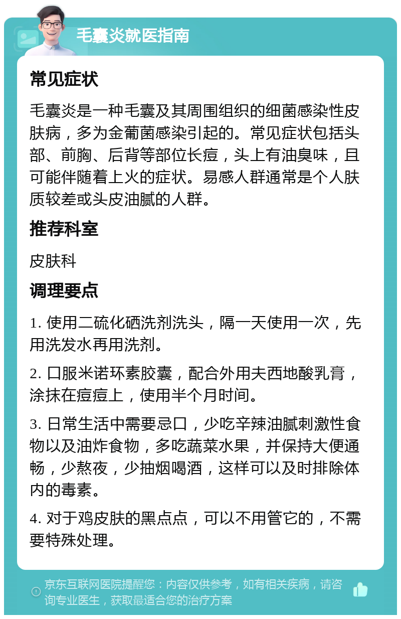 毛囊炎就医指南 常见症状 毛囊炎是一种毛囊及其周围组织的细菌感染性皮肤病，多为金葡菌感染引起的。常见症状包括头部、前胸、后背等部位长痘，头上有油臭味，且可能伴随着上火的症状。易感人群通常是个人肤质较差或头皮油腻的人群。 推荐科室 皮肤科 调理要点 1. 使用二硫化硒洗剂洗头，隔一天使用一次，先用洗发水再用洗剂。 2. 口服米诺环素胶囊，配合外用夫西地酸乳膏，涂抹在痘痘上，使用半个月时间。 3. 日常生活中需要忌口，少吃辛辣油腻刺激性食物以及油炸食物，多吃蔬菜水果，并保持大便通畅，少熬夜，少抽烟喝酒，这样可以及时排除体内的毒素。 4. 对于鸡皮肤的黑点点，可以不用管它的，不需要特殊处理。