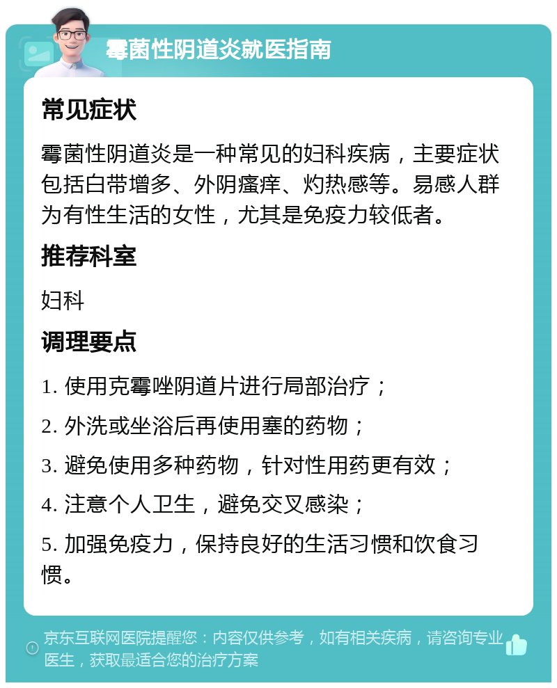 霉菌性阴道炎就医指南 常见症状 霉菌性阴道炎是一种常见的妇科疾病，主要症状包括白带增多、外阴瘙痒、灼热感等。易感人群为有性生活的女性，尤其是免疫力较低者。 推荐科室 妇科 调理要点 1. 使用克霉唑阴道片进行局部治疗； 2. 外洗或坐浴后再使用塞的药物； 3. 避免使用多种药物，针对性用药更有效； 4. 注意个人卫生，避免交叉感染； 5. 加强免疫力，保持良好的生活习惯和饮食习惯。