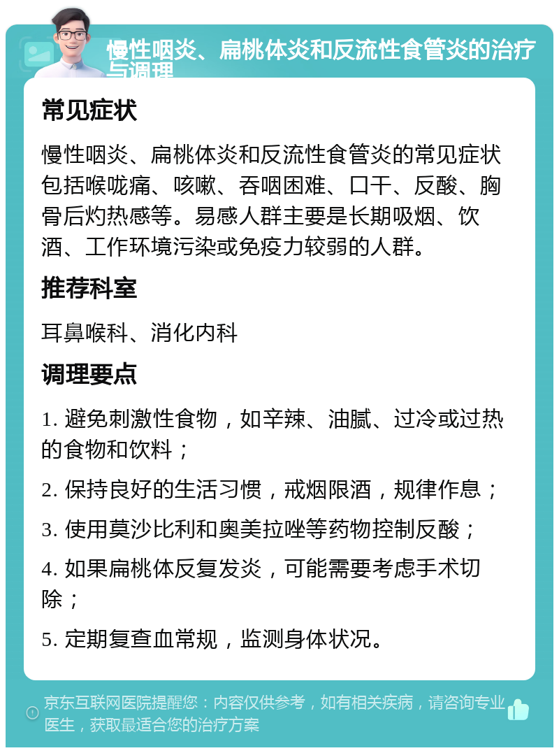 慢性咽炎、扁桃体炎和反流性食管炎的治疗与调理 常见症状 慢性咽炎、扁桃体炎和反流性食管炎的常见症状包括喉咙痛、咳嗽、吞咽困难、口干、反酸、胸骨后灼热感等。易感人群主要是长期吸烟、饮酒、工作环境污染或免疫力较弱的人群。 推荐科室 耳鼻喉科、消化内科 调理要点 1. 避免刺激性食物，如辛辣、油腻、过冷或过热的食物和饮料； 2. 保持良好的生活习惯，戒烟限酒，规律作息； 3. 使用莫沙比利和奥美拉唑等药物控制反酸； 4. 如果扁桃体反复发炎，可能需要考虑手术切除； 5. 定期复查血常规，监测身体状况。