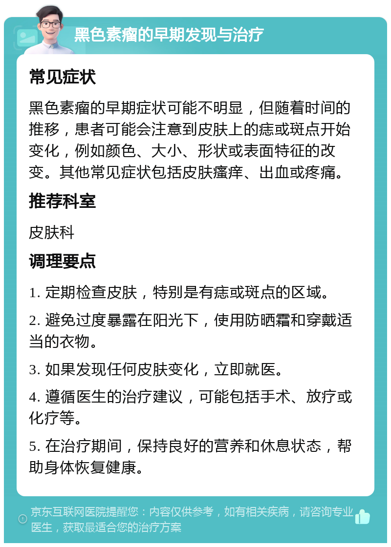 黑色素瘤的早期发现与治疗 常见症状 黑色素瘤的早期症状可能不明显，但随着时间的推移，患者可能会注意到皮肤上的痣或斑点开始变化，例如颜色、大小、形状或表面特征的改变。其他常见症状包括皮肤瘙痒、出血或疼痛。 推荐科室 皮肤科 调理要点 1. 定期检查皮肤，特别是有痣或斑点的区域。 2. 避免过度暴露在阳光下，使用防晒霜和穿戴适当的衣物。 3. 如果发现任何皮肤变化，立即就医。 4. 遵循医生的治疗建议，可能包括手术、放疗或化疗等。 5. 在治疗期间，保持良好的营养和休息状态，帮助身体恢复健康。