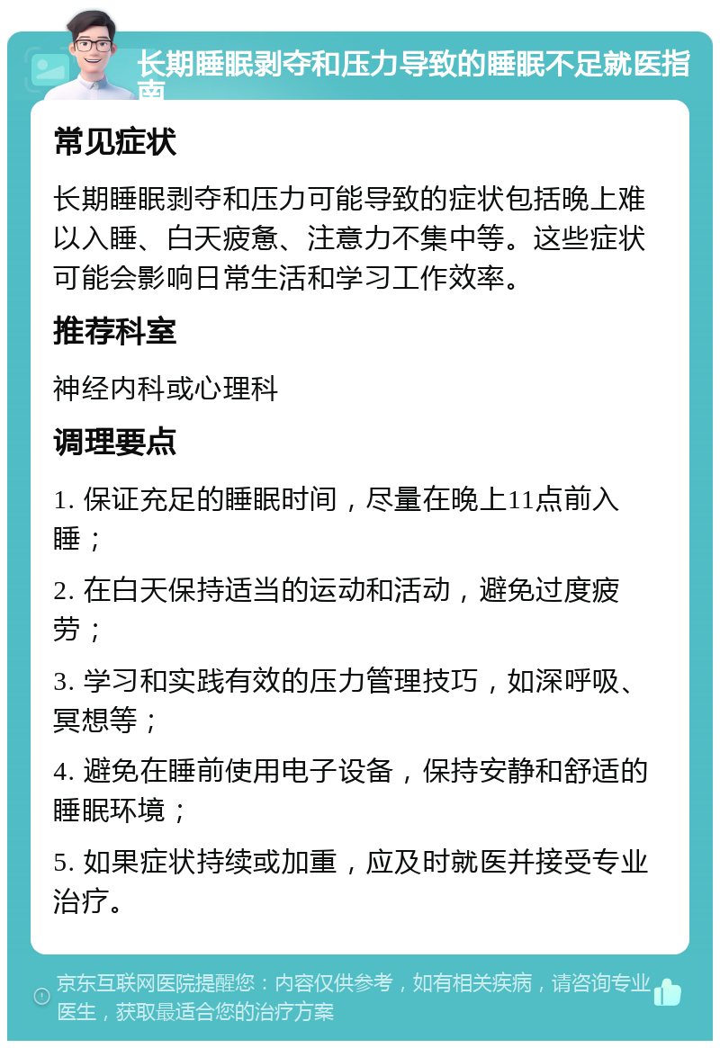 长期睡眠剥夺和压力导致的睡眠不足就医指南 常见症状 长期睡眠剥夺和压力可能导致的症状包括晚上难以入睡、白天疲惫、注意力不集中等。这些症状可能会影响日常生活和学习工作效率。 推荐科室 神经内科或心理科 调理要点 1. 保证充足的睡眠时间，尽量在晚上11点前入睡； 2. 在白天保持适当的运动和活动，避免过度疲劳； 3. 学习和实践有效的压力管理技巧，如深呼吸、冥想等； 4. 避免在睡前使用电子设备，保持安静和舒适的睡眠环境； 5. 如果症状持续或加重，应及时就医并接受专业治疗。