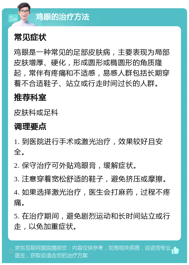 鸡眼的治疗方法 常见症状 鸡眼是一种常见的足部皮肤病，主要表现为局部皮肤增厚、硬化，形成圆形或椭圆形的角质隆起，常伴有疼痛和不适感，易感人群包括长期穿着不合适鞋子、站立或行走时间过长的人群。 推荐科室 皮肤科或足科 调理要点 1. 到医院进行手术或激光治疗，效果较好且安全。 2. 保守治疗可外贴鸡眼膏，缓解症状。 3. 注意穿着宽松舒适的鞋子，避免挤压或摩擦。 4. 如果选择激光治疗，医生会打麻药，过程不疼痛。 5. 在治疗期间，避免剧烈运动和长时间站立或行走，以免加重症状。