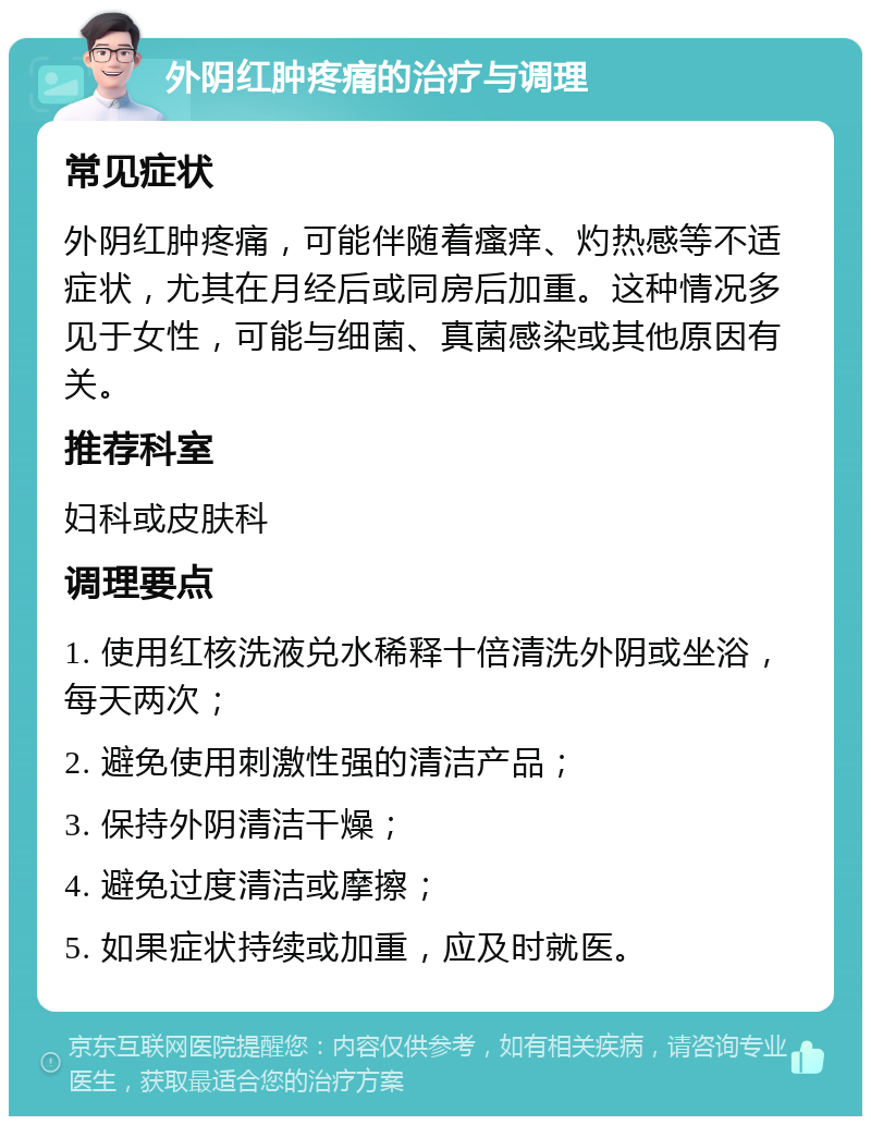 外阴红肿疼痛的治疗与调理 常见症状 外阴红肿疼痛，可能伴随着瘙痒、灼热感等不适症状，尤其在月经后或同房后加重。这种情况多见于女性，可能与细菌、真菌感染或其他原因有关。 推荐科室 妇科或皮肤科 调理要点 1. 使用红核洗液兑水稀释十倍清洗外阴或坐浴，每天两次； 2. 避免使用刺激性强的清洁产品； 3. 保持外阴清洁干燥； 4. 避免过度清洁或摩擦； 5. 如果症状持续或加重，应及时就医。