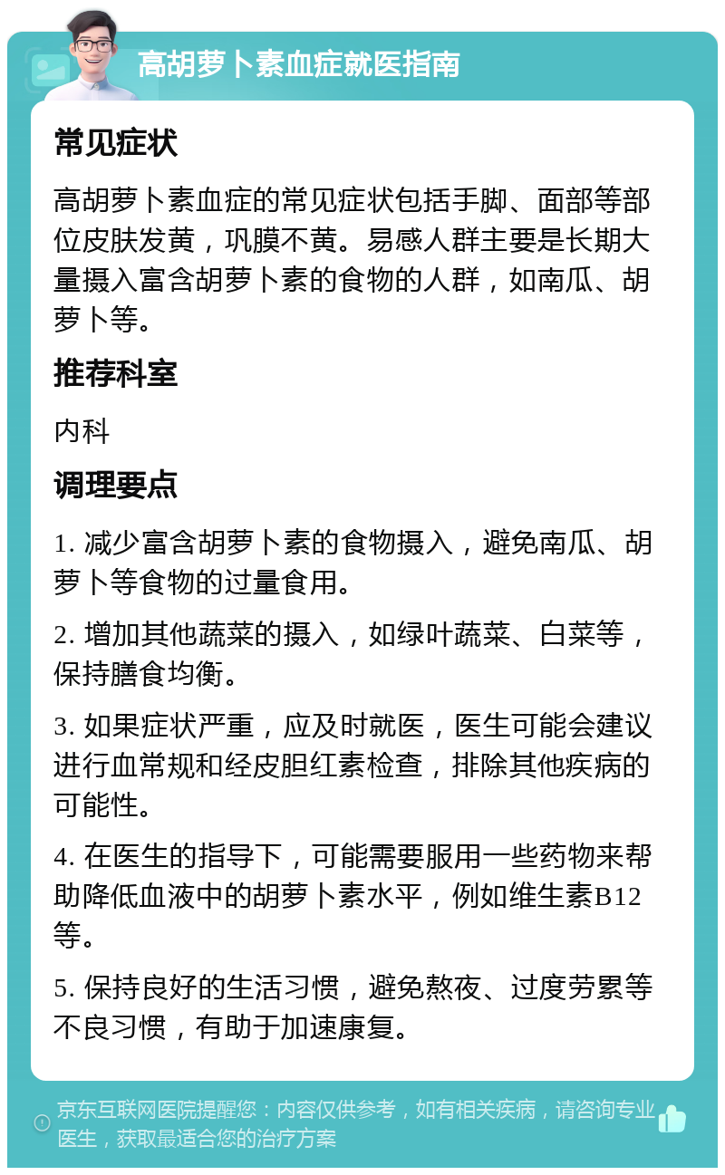 高胡萝卜素血症就医指南 常见症状 高胡萝卜素血症的常见症状包括手脚、面部等部位皮肤发黄，巩膜不黄。易感人群主要是长期大量摄入富含胡萝卜素的食物的人群，如南瓜、胡萝卜等。 推荐科室 内科 调理要点 1. 减少富含胡萝卜素的食物摄入，避免南瓜、胡萝卜等食物的过量食用。 2. 增加其他蔬菜的摄入，如绿叶蔬菜、白菜等，保持膳食均衡。 3. 如果症状严重，应及时就医，医生可能会建议进行血常规和经皮胆红素检查，排除其他疾病的可能性。 4. 在医生的指导下，可能需要服用一些药物来帮助降低血液中的胡萝卜素水平，例如维生素B12等。 5. 保持良好的生活习惯，避免熬夜、过度劳累等不良习惯，有助于加速康复。