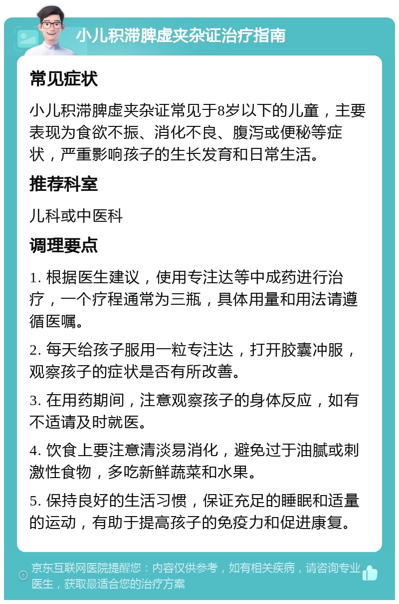 小儿积滞脾虚夹杂证治疗指南 常见症状 小儿积滞脾虚夹杂证常见于8岁以下的儿童，主要表现为食欲不振、消化不良、腹泻或便秘等症状，严重影响孩子的生长发育和日常生活。 推荐科室 儿科或中医科 调理要点 1. 根据医生建议，使用专注达等中成药进行治疗，一个疗程通常为三瓶，具体用量和用法请遵循医嘱。 2. 每天给孩子服用一粒专注达，打开胶囊冲服，观察孩子的症状是否有所改善。 3. 在用药期间，注意观察孩子的身体反应，如有不适请及时就医。 4. 饮食上要注意清淡易消化，避免过于油腻或刺激性食物，多吃新鲜蔬菜和水果。 5. 保持良好的生活习惯，保证充足的睡眠和适量的运动，有助于提高孩子的免疫力和促进康复。