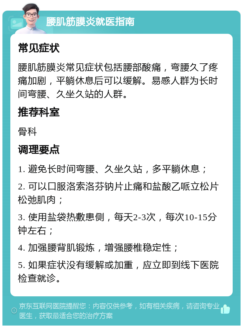 腰肌筋膜炎就医指南 常见症状 腰肌筋膜炎常见症状包括腰部酸痛，弯腰久了疼痛加剧，平躺休息后可以缓解。易感人群为长时间弯腰、久坐久站的人群。 推荐科室 骨科 调理要点 1. 避免长时间弯腰、久坐久站，多平躺休息； 2. 可以口服洛索洛芬钠片止痛和盐酸乙哌立松片松弛肌肉； 3. 使用盐袋热敷患侧，每天2-3次，每次10-15分钟左右； 4. 加强腰背肌锻炼，增强腰椎稳定性； 5. 如果症状没有缓解或加重，应立即到线下医院检查就诊。