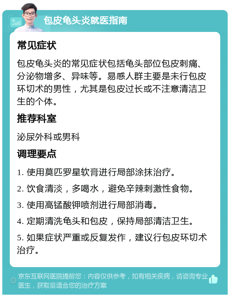 包皮龟头炎就医指南 常见症状 包皮龟头炎的常见症状包括龟头部位包皮刺痛、分泌物增多、异味等。易感人群主要是未行包皮环切术的男性，尤其是包皮过长或不注意清洁卫生的个体。 推荐科室 泌尿外科或男科 调理要点 1. 使用莫匹罗星软膏进行局部涂抹治疗。 2. 饮食清淡，多喝水，避免辛辣刺激性食物。 3. 使用高锰酸钾喷剂进行局部消毒。 4. 定期清洗龟头和包皮，保持局部清洁卫生。 5. 如果症状严重或反复发作，建议行包皮环切术治疗。