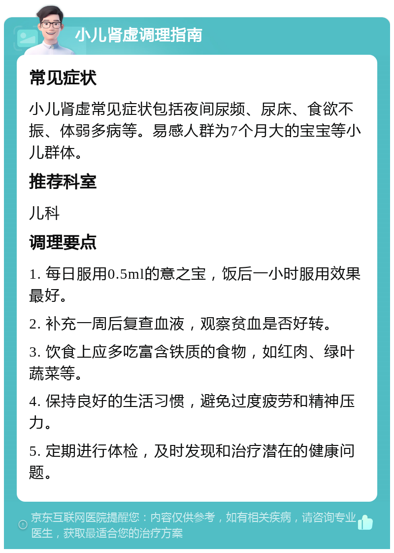 小儿肾虚调理指南 常见症状 小儿肾虚常见症状包括夜间尿频、尿床、食欲不振、体弱多病等。易感人群为7个月大的宝宝等小儿群体。 推荐科室 儿科 调理要点 1. 每日服用0.5ml的意之宝，饭后一小时服用效果最好。 2. 补充一周后复查血液，观察贫血是否好转。 3. 饮食上应多吃富含铁质的食物，如红肉、绿叶蔬菜等。 4. 保持良好的生活习惯，避免过度疲劳和精神压力。 5. 定期进行体检，及时发现和治疗潜在的健康问题。