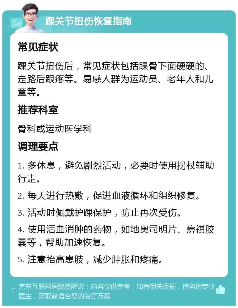 踝关节扭伤恢复指南 常见症状 踝关节扭伤后，常见症状包括踝骨下面硬硬的、走路后跟疼等。易感人群为运动员、老年人和儿童等。 推荐科室 骨科或运动医学科 调理要点 1. 多休息，避免剧烈活动，必要时使用拐杖辅助行走。 2. 每天进行热敷，促进血液循环和组织修复。 3. 活动时佩戴护踝保护，防止再次受伤。 4. 使用活血消肿的药物，如地奥司明片、痹祺胶囊等，帮助加速恢复。 5. 注意抬高患肢，减少肿胀和疼痛。