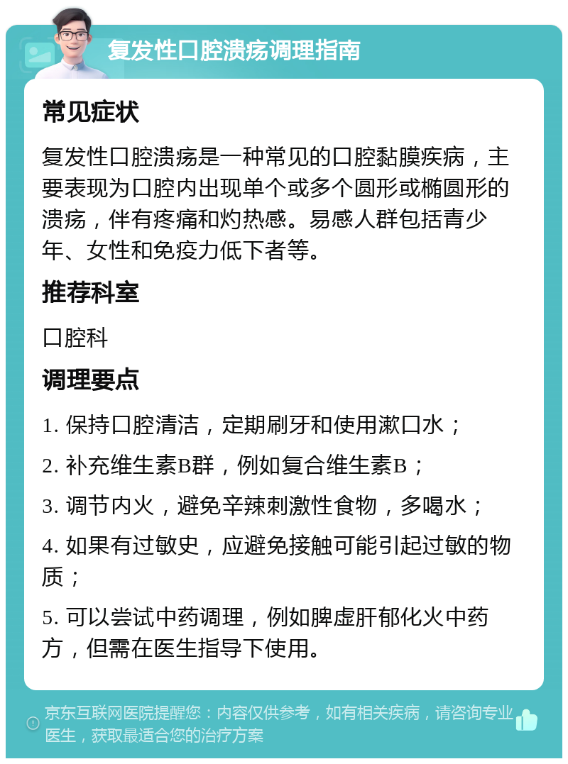 复发性口腔溃疡调理指南 常见症状 复发性口腔溃疡是一种常见的口腔黏膜疾病，主要表现为口腔内出现单个或多个圆形或椭圆形的溃疡，伴有疼痛和灼热感。易感人群包括青少年、女性和免疫力低下者等。 推荐科室 口腔科 调理要点 1. 保持口腔清洁，定期刷牙和使用漱口水； 2. 补充维生素B群，例如复合维生素B； 3. 调节内火，避免辛辣刺激性食物，多喝水； 4. 如果有过敏史，应避免接触可能引起过敏的物质； 5. 可以尝试中药调理，例如脾虚肝郁化火中药方，但需在医生指导下使用。