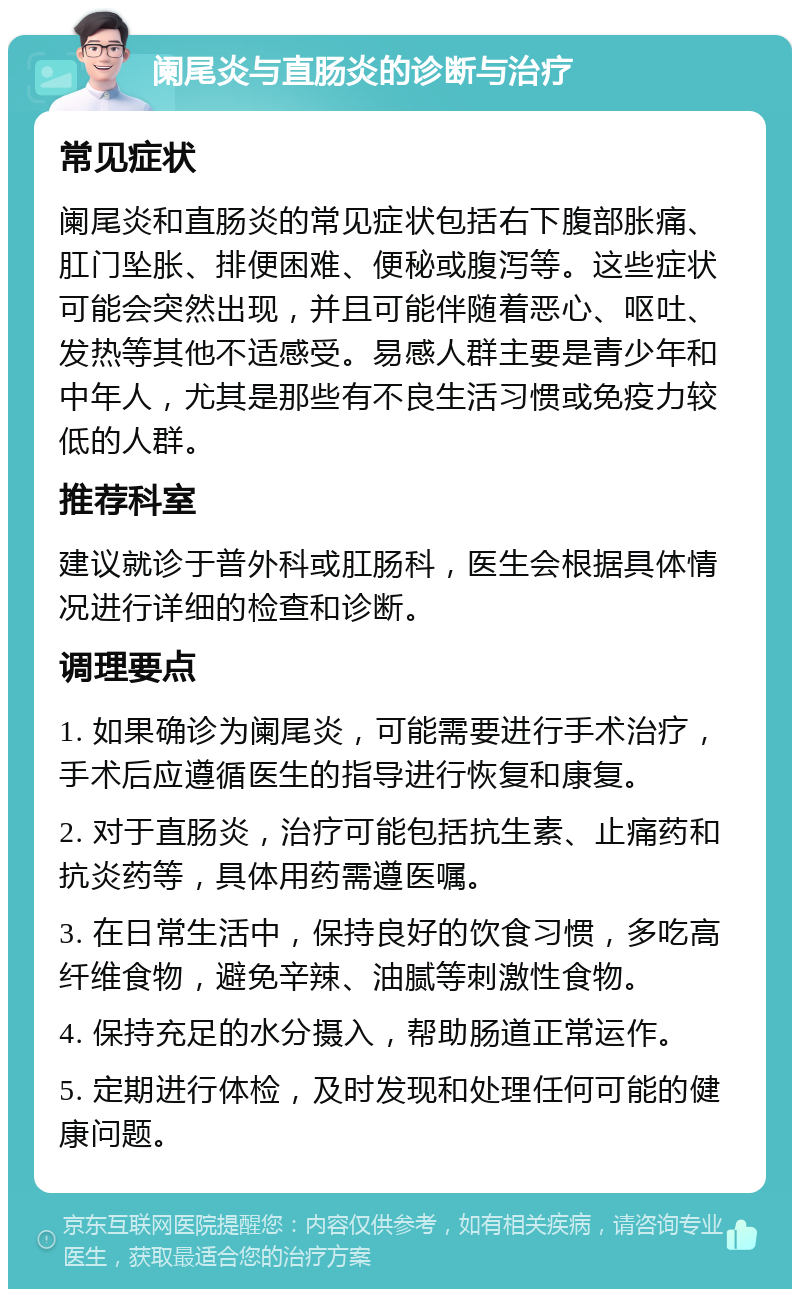 阑尾炎与直肠炎的诊断与治疗 常见症状 阑尾炎和直肠炎的常见症状包括右下腹部胀痛、肛门坠胀、排便困难、便秘或腹泻等。这些症状可能会突然出现，并且可能伴随着恶心、呕吐、发热等其他不适感受。易感人群主要是青少年和中年人，尤其是那些有不良生活习惯或免疫力较低的人群。 推荐科室 建议就诊于普外科或肛肠科，医生会根据具体情况进行详细的检查和诊断。 调理要点 1. 如果确诊为阑尾炎，可能需要进行手术治疗，手术后应遵循医生的指导进行恢复和康复。 2. 对于直肠炎，治疗可能包括抗生素、止痛药和抗炎药等，具体用药需遵医嘱。 3. 在日常生活中，保持良好的饮食习惯，多吃高纤维食物，避免辛辣、油腻等刺激性食物。 4. 保持充足的水分摄入，帮助肠道正常运作。 5. 定期进行体检，及时发现和处理任何可能的健康问题。