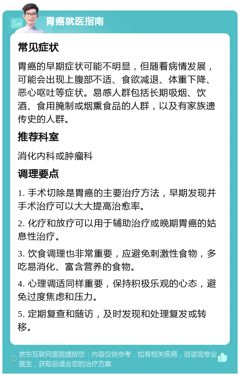 胃癌就医指南 常见症状 胃癌的早期症状可能不明显，但随着病情发展，可能会出现上腹部不适、食欲减退、体重下降、恶心呕吐等症状。易感人群包括长期吸烟、饮酒、食用腌制或烟熏食品的人群，以及有家族遗传史的人群。 推荐科室 消化内科或肿瘤科 调理要点 1. 手术切除是胃癌的主要治疗方法，早期发现并手术治疗可以大大提高治愈率。 2. 化疗和放疗可以用于辅助治疗或晚期胃癌的姑息性治疗。 3. 饮食调理也非常重要，应避免刺激性食物，多吃易消化、富含营养的食物。 4. 心理调适同样重要，保持积极乐观的心态，避免过度焦虑和压力。 5. 定期复查和随访，及时发现和处理复发或转移。