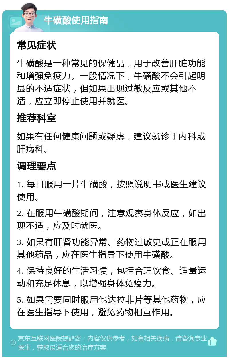 牛磺酸使用指南 常见症状 牛磺酸是一种常见的保健品，用于改善肝脏功能和增强免疫力。一般情况下，牛磺酸不会引起明显的不适症状，但如果出现过敏反应或其他不适，应立即停止使用并就医。 推荐科室 如果有任何健康问题或疑虑，建议就诊于内科或肝病科。 调理要点 1. 每日服用一片牛磺酸，按照说明书或医生建议使用。 2. 在服用牛磺酸期间，注意观察身体反应，如出现不适，应及时就医。 3. 如果有肝肾功能异常、药物过敏史或正在服用其他药品，应在医生指导下使用牛磺酸。 4. 保持良好的生活习惯，包括合理饮食、适量运动和充足休息，以增强身体免疫力。 5. 如果需要同时服用他达拉非片等其他药物，应在医生指导下使用，避免药物相互作用。