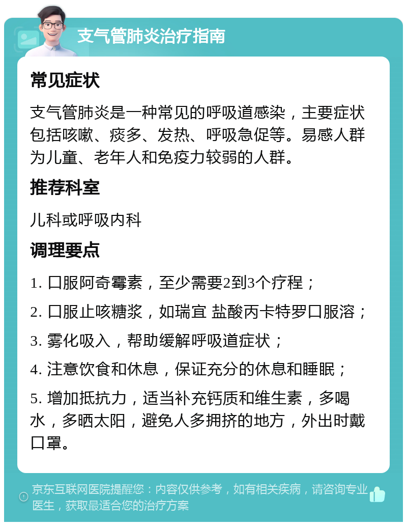 支气管肺炎治疗指南 常见症状 支气管肺炎是一种常见的呼吸道感染，主要症状包括咳嗽、痰多、发热、呼吸急促等。易感人群为儿童、老年人和免疫力较弱的人群。 推荐科室 儿科或呼吸内科 调理要点 1. 口服阿奇霉素，至少需要2到3个疗程； 2. 口服止咳糖浆，如瑞宜 盐酸丙卡特罗口服溶； 3. 雾化吸入，帮助缓解呼吸道症状； 4. 注意饮食和休息，保证充分的休息和睡眠； 5. 增加抵抗力，适当补充钙质和维生素，多喝水，多晒太阳，避免人多拥挤的地方，外出时戴口罩。