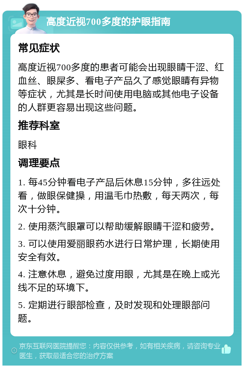 高度近视700多度的护眼指南 常见症状 高度近视700多度的患者可能会出现眼睛干涩、红血丝、眼屎多、看电子产品久了感觉眼睛有异物等症状，尤其是长时间使用电脑或其他电子设备的人群更容易出现这些问题。 推荐科室 眼科 调理要点 1. 每45分钟看电子产品后休息15分钟，多往远处看，做眼保健操，用温毛巾热敷，每天两次，每次十分钟。 2. 使用蒸汽眼罩可以帮助缓解眼睛干涩和疲劳。 3. 可以使用爱丽眼药水进行日常护理，长期使用安全有效。 4. 注意休息，避免过度用眼，尤其是在晚上或光线不足的环境下。 5. 定期进行眼部检查，及时发现和处理眼部问题。