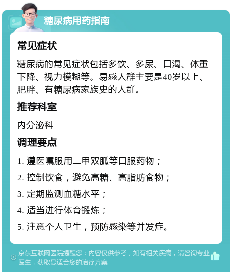 糖尿病用药指南 常见症状 糖尿病的常见症状包括多饮、多尿、口渴、体重下降、视力模糊等。易感人群主要是40岁以上、肥胖、有糖尿病家族史的人群。 推荐科室 内分泌科 调理要点 1. 遵医嘱服用二甲双胍等口服药物； 2. 控制饮食，避免高糖、高脂肪食物； 3. 定期监测血糖水平； 4. 适当进行体育锻炼； 5. 注意个人卫生，预防感染等并发症。