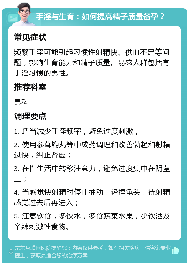 手淫与生育：如何提高精子质量备孕？ 常见症状 频繁手淫可能引起习惯性射精快、供血不足等问题，影响生育能力和精子质量。易感人群包括有手淫习惯的男性。 推荐科室 男科 调理要点 1. 适当减少手淫频率，避免过度刺激； 2. 使用参茸鞭丸等中成药调理和改善勃起和射精过快，纠正肾虚； 3. 在性生活中转移注意力，避免过度集中在阴茎上； 4. 当感觉快射精时停止抽动，轻捏龟头，待射精感觉过去后再进入； 5. 注意饮食，多饮水，多食蔬菜水果，少饮酒及辛辣刺激性食物。