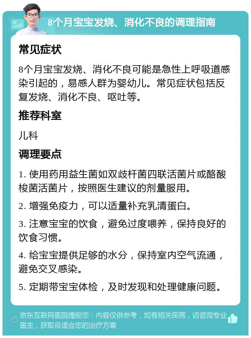 8个月宝宝发烧、消化不良的调理指南 常见症状 8个月宝宝发烧、消化不良可能是急性上呼吸道感染引起的，易感人群为婴幼儿。常见症状包括反复发烧、消化不良、呕吐等。 推荐科室 儿科 调理要点 1. 使用药用益生菌如双歧杆菌四联活菌片或酪酸梭菌活菌片，按照医生建议的剂量服用。 2. 增强免疫力，可以适量补充乳清蛋白。 3. 注意宝宝的饮食，避免过度喂养，保持良好的饮食习惯。 4. 给宝宝提供足够的水分，保持室内空气流通，避免交叉感染。 5. 定期带宝宝体检，及时发现和处理健康问题。