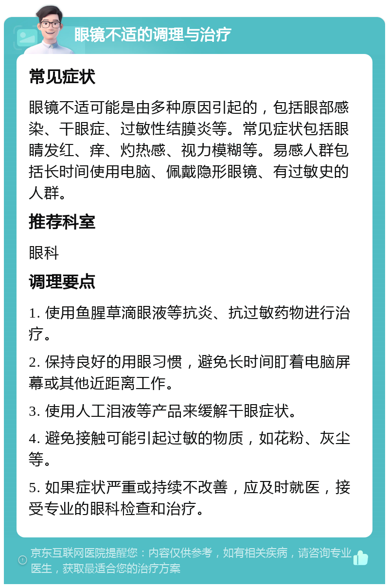 眼镜不适的调理与治疗 常见症状 眼镜不适可能是由多种原因引起的，包括眼部感染、干眼症、过敏性结膜炎等。常见症状包括眼睛发红、痒、灼热感、视力模糊等。易感人群包括长时间使用电脑、佩戴隐形眼镜、有过敏史的人群。 推荐科室 眼科 调理要点 1. 使用鱼腥草滴眼液等抗炎、抗过敏药物进行治疗。 2. 保持良好的用眼习惯，避免长时间盯着电脑屏幕或其他近距离工作。 3. 使用人工泪液等产品来缓解干眼症状。 4. 避免接触可能引起过敏的物质，如花粉、灰尘等。 5. 如果症状严重或持续不改善，应及时就医，接受专业的眼科检查和治疗。