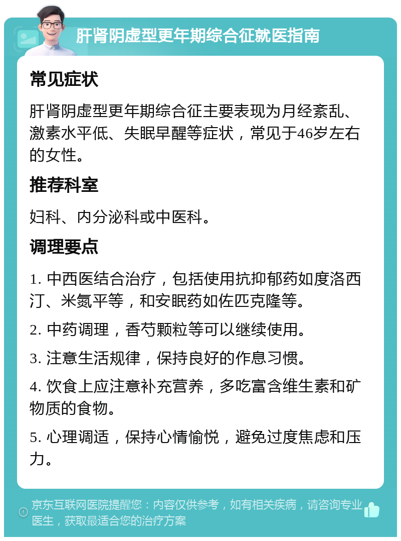 肝肾阴虚型更年期综合征就医指南 常见症状 肝肾阴虚型更年期综合征主要表现为月经紊乱、激素水平低、失眠早醒等症状，常见于46岁左右的女性。 推荐科室 妇科、内分泌科或中医科。 调理要点 1. 中西医结合治疗，包括使用抗抑郁药如度洛西汀、米氮平等，和安眠药如佐匹克隆等。 2. 中药调理，香芍颗粒等可以继续使用。 3. 注意生活规律，保持良好的作息习惯。 4. 饮食上应注意补充营养，多吃富含维生素和矿物质的食物。 5. 心理调适，保持心情愉悦，避免过度焦虑和压力。