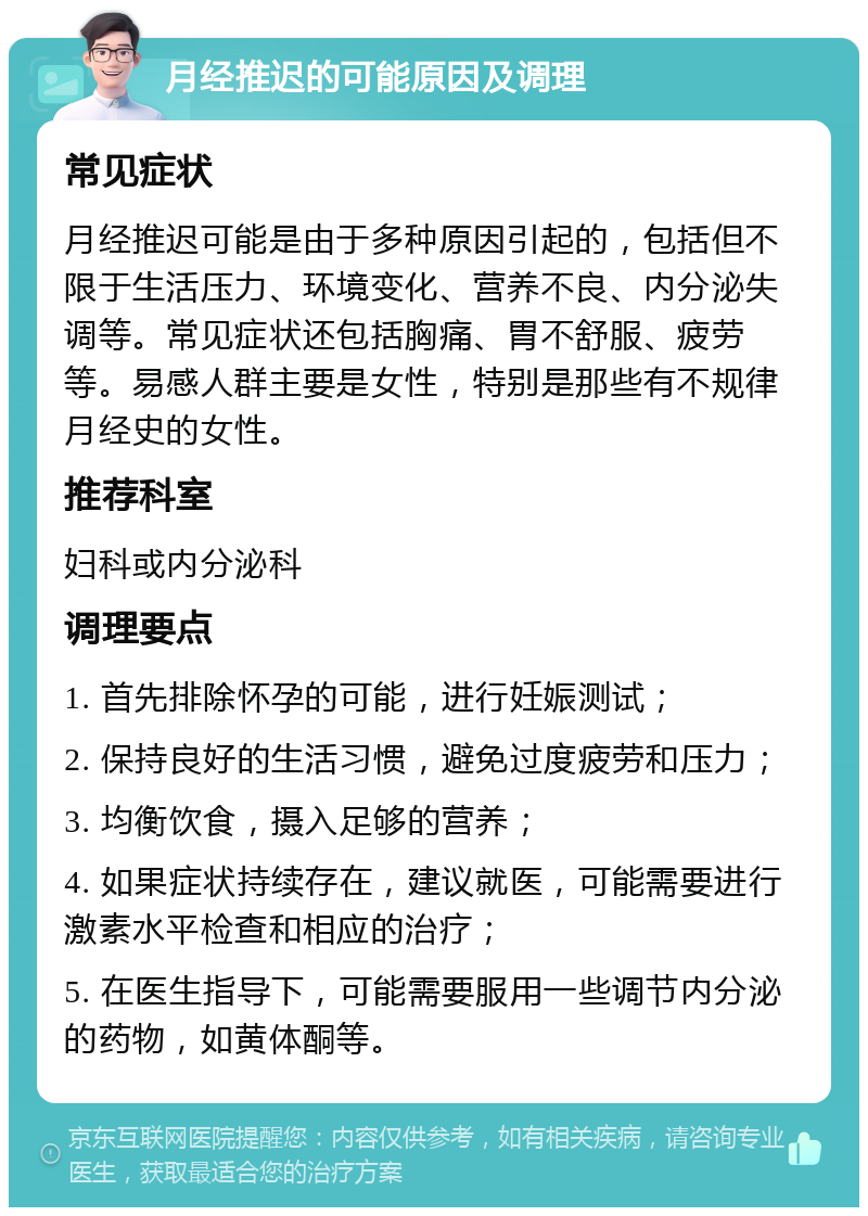 月经推迟的可能原因及调理 常见症状 月经推迟可能是由于多种原因引起的，包括但不限于生活压力、环境变化、营养不良、内分泌失调等。常见症状还包括胸痛、胃不舒服、疲劳等。易感人群主要是女性，特别是那些有不规律月经史的女性。 推荐科室 妇科或内分泌科 调理要点 1. 首先排除怀孕的可能，进行妊娠测试； 2. 保持良好的生活习惯，避免过度疲劳和压力； 3. 均衡饮食，摄入足够的营养； 4. 如果症状持续存在，建议就医，可能需要进行激素水平检查和相应的治疗； 5. 在医生指导下，可能需要服用一些调节内分泌的药物，如黄体酮等。