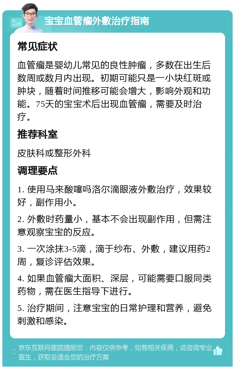 宝宝血管瘤外敷治疗指南 常见症状 血管瘤是婴幼儿常见的良性肿瘤，多数在出生后数周或数月内出现。初期可能只是一小块红斑或肿块，随着时间推移可能会增大，影响外观和功能。75天的宝宝术后出现血管瘤，需要及时治疗。 推荐科室 皮肤科或整形外科 调理要点 1. 使用马来酸噻吗洛尔滴眼液外敷治疗，效果较好，副作用小。 2. 外敷时药量小，基本不会出现副作用，但需注意观察宝宝的反应。 3. 一次涂抹3-5滴，滴于纱布、外敷，建议用药2周，复诊评估效果。 4. 如果血管瘤大面积、深层，可能需要口服同类药物，需在医生指导下进行。 5. 治疗期间，注意宝宝的日常护理和营养，避免刺激和感染。