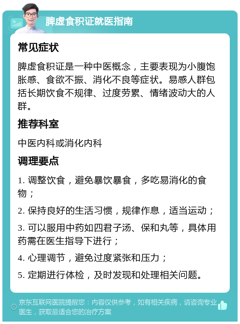 脾虚食积证就医指南 常见症状 脾虚食积证是一种中医概念，主要表现为小腹饱胀感、食欲不振、消化不良等症状。易感人群包括长期饮食不规律、过度劳累、情绪波动大的人群。 推荐科室 中医内科或消化内科 调理要点 1. 调整饮食，避免暴饮暴食，多吃易消化的食物； 2. 保持良好的生活习惯，规律作息，适当运动； 3. 可以服用中药如四君子汤、保和丸等，具体用药需在医生指导下进行； 4. 心理调节，避免过度紧张和压力； 5. 定期进行体检，及时发现和处理相关问题。