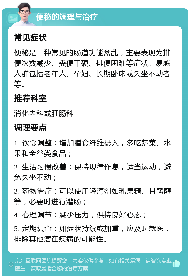 便秘的调理与治疗 常见症状 便秘是一种常见的肠道功能紊乱，主要表现为排便次数减少、粪便干硬、排便困难等症状。易感人群包括老年人、孕妇、长期卧床或久坐不动者等。 推荐科室 消化内科或肛肠科 调理要点 1. 饮食调整：增加膳食纤维摄入，多吃蔬菜、水果和全谷类食品； 2. 生活习惯改善：保持规律作息，适当运动，避免久坐不动； 3. 药物治疗：可以使用轻泻剂如乳果糖、甘露醇等，必要时进行灌肠； 4. 心理调节：减少压力，保持良好心态； 5. 定期复查：如症状持续或加重，应及时就医，排除其他潜在疾病的可能性。