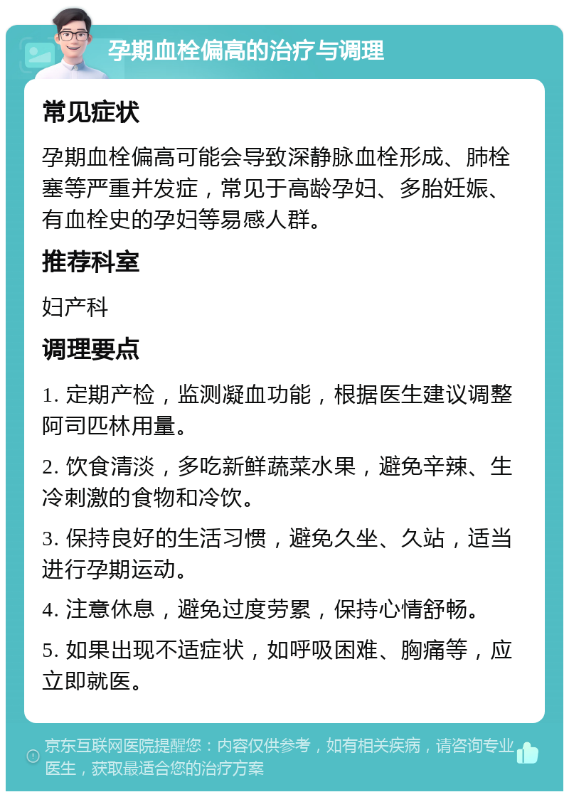 孕期血栓偏高的治疗与调理 常见症状 孕期血栓偏高可能会导致深静脉血栓形成、肺栓塞等严重并发症，常见于高龄孕妇、多胎妊娠、有血栓史的孕妇等易感人群。 推荐科室 妇产科 调理要点 1. 定期产检，监测凝血功能，根据医生建议调整阿司匹林用量。 2. 饮食清淡，多吃新鲜蔬菜水果，避免辛辣、生冷刺激的食物和冷饮。 3. 保持良好的生活习惯，避免久坐、久站，适当进行孕期运动。 4. 注意休息，避免过度劳累，保持心情舒畅。 5. 如果出现不适症状，如呼吸困难、胸痛等，应立即就医。