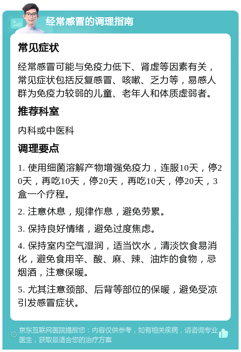 经常感冒的调理指南 常见症状 经常感冒可能与免疫力低下、肾虚等因素有关，常见症状包括反复感冒、咳嗽、乏力等，易感人群为免疫力较弱的儿童、老年人和体质虚弱者。 推荐科室 内科或中医科 调理要点 1. 使用细菌溶解产物增强免疫力，连服10天，停20天，再吃10天，停20天，再吃10天，停20天，3盒一个疗程。 2. 注意休息，规律作息，避免劳累。 3. 保持良好情绪，避免过度焦虑。 4. 保持室内空气湿润，适当饮水，清淡饮食易消化，避免食用辛、酸、麻、辣、油炸的食物，忌烟酒，注意保暖。 5. 尤其注意颈部、后背等部位的保暖，避免受凉引发感冒症状。