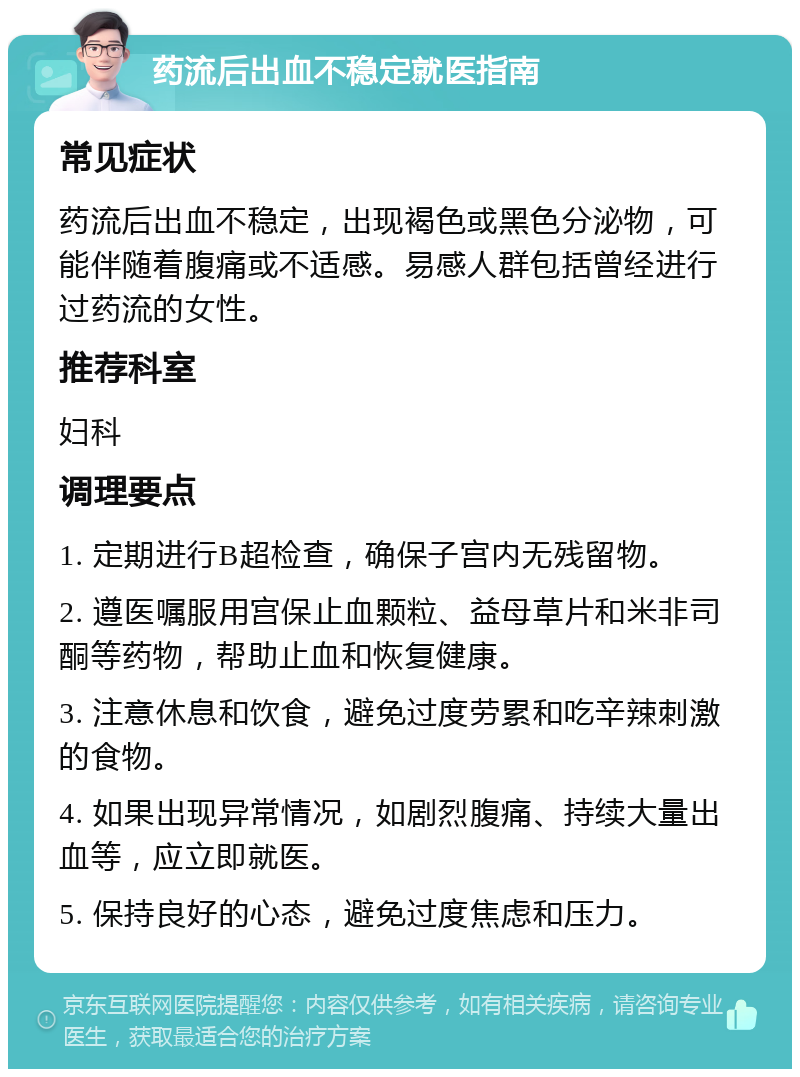 药流后出血不稳定就医指南 常见症状 药流后出血不稳定，出现褐色或黑色分泌物，可能伴随着腹痛或不适感。易感人群包括曾经进行过药流的女性。 推荐科室 妇科 调理要点 1. 定期进行B超检查，确保子宫内无残留物。 2. 遵医嘱服用宫保止血颗粒、益母草片和米非司酮等药物，帮助止血和恢复健康。 3. 注意休息和饮食，避免过度劳累和吃辛辣刺激的食物。 4. 如果出现异常情况，如剧烈腹痛、持续大量出血等，应立即就医。 5. 保持良好的心态，避免过度焦虑和压力。