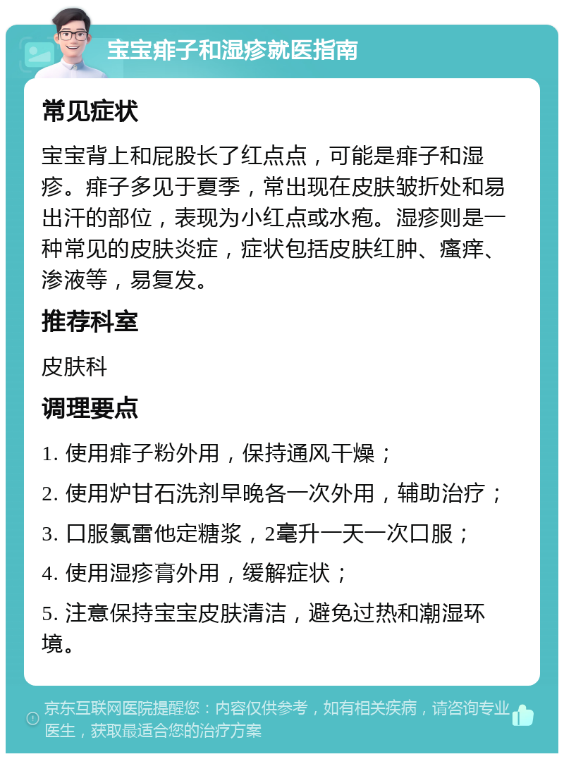 宝宝痱子和湿疹就医指南 常见症状 宝宝背上和屁股长了红点点，可能是痱子和湿疹。痱子多见于夏季，常出现在皮肤皱折处和易出汗的部位，表现为小红点或水疱。湿疹则是一种常见的皮肤炎症，症状包括皮肤红肿、瘙痒、渗液等，易复发。 推荐科室 皮肤科 调理要点 1. 使用痱子粉外用，保持通风干燥； 2. 使用炉甘石洗剂早晚各一次外用，辅助治疗； 3. 口服氯雷他定糖浆，2毫升一天一次口服； 4. 使用湿疹膏外用，缓解症状； 5. 注意保持宝宝皮肤清洁，避免过热和潮湿环境。