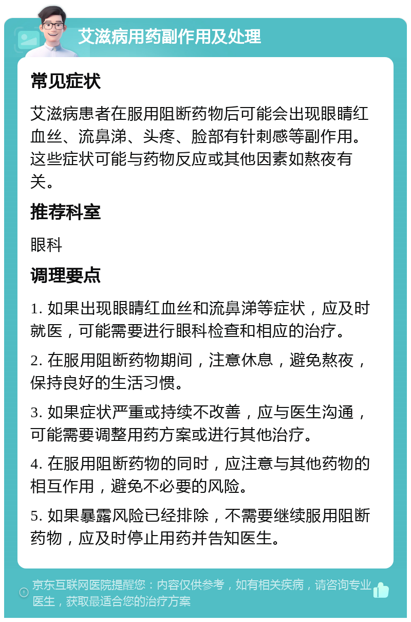 艾滋病用药副作用及处理 常见症状 艾滋病患者在服用阻断药物后可能会出现眼睛红血丝、流鼻涕、头疼、脸部有针刺感等副作用。这些症状可能与药物反应或其他因素如熬夜有关。 推荐科室 眼科 调理要点 1. 如果出现眼睛红血丝和流鼻涕等症状，应及时就医，可能需要进行眼科检查和相应的治疗。 2. 在服用阻断药物期间，注意休息，避免熬夜，保持良好的生活习惯。 3. 如果症状严重或持续不改善，应与医生沟通，可能需要调整用药方案或进行其他治疗。 4. 在服用阻断药物的同时，应注意与其他药物的相互作用，避免不必要的风险。 5. 如果暴露风险已经排除，不需要继续服用阻断药物，应及时停止用药并告知医生。