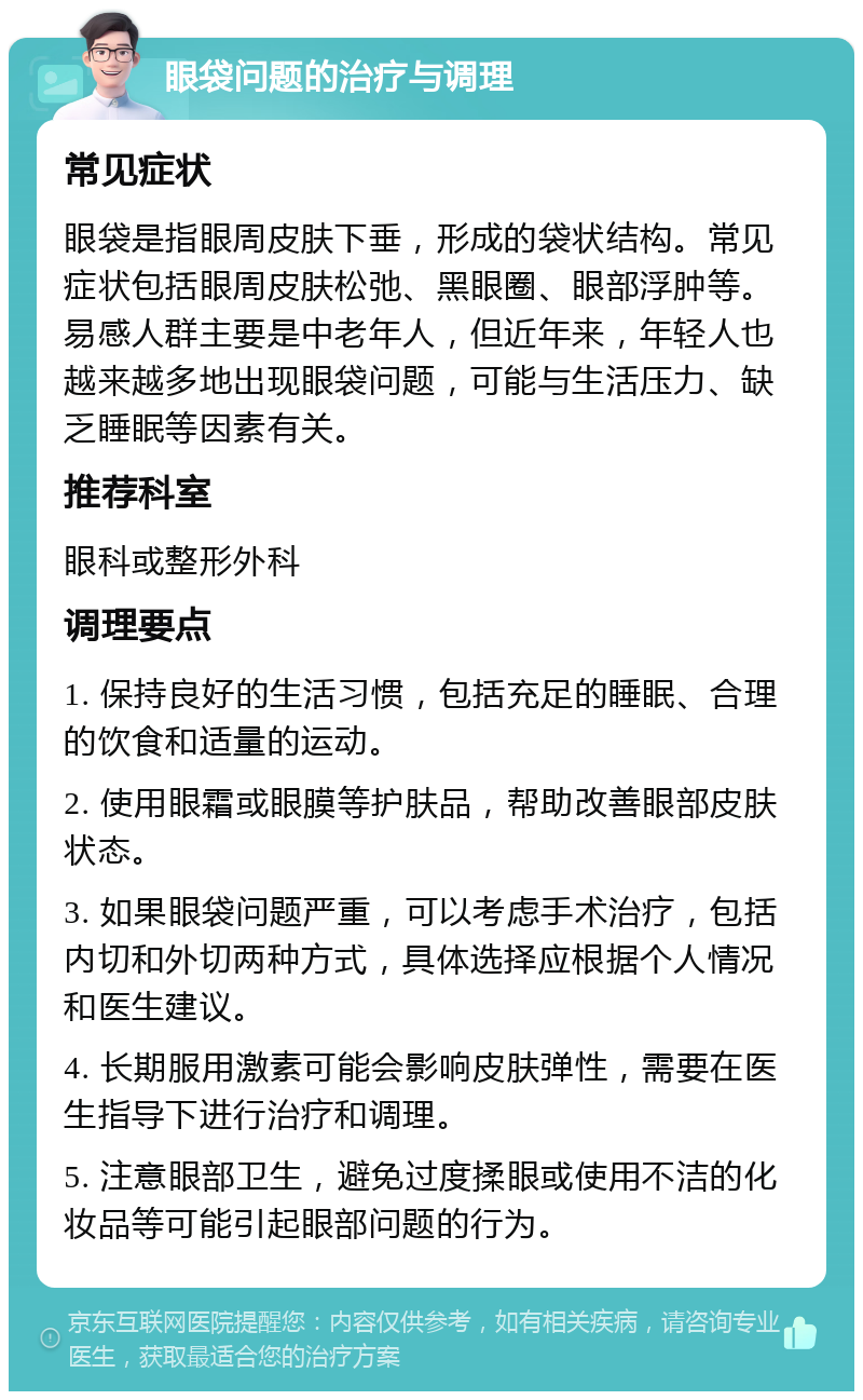 眼袋问题的治疗与调理 常见症状 眼袋是指眼周皮肤下垂，形成的袋状结构。常见症状包括眼周皮肤松弛、黑眼圈、眼部浮肿等。易感人群主要是中老年人，但近年来，年轻人也越来越多地出现眼袋问题，可能与生活压力、缺乏睡眠等因素有关。 推荐科室 眼科或整形外科 调理要点 1. 保持良好的生活习惯，包括充足的睡眠、合理的饮食和适量的运动。 2. 使用眼霜或眼膜等护肤品，帮助改善眼部皮肤状态。 3. 如果眼袋问题严重，可以考虑手术治疗，包括内切和外切两种方式，具体选择应根据个人情况和医生建议。 4. 长期服用激素可能会影响皮肤弹性，需要在医生指导下进行治疗和调理。 5. 注意眼部卫生，避免过度揉眼或使用不洁的化妆品等可能引起眼部问题的行为。