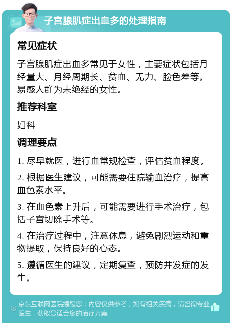 子宫腺肌症出血多的处理指南 常见症状 子宫腺肌症出血多常见于女性，主要症状包括月经量大、月经周期长、贫血、无力、脸色差等。易感人群为未绝经的女性。 推荐科室 妇科 调理要点 1. 尽早就医，进行血常规检查，评估贫血程度。 2. 根据医生建议，可能需要住院输血治疗，提高血色素水平。 3. 在血色素上升后，可能需要进行手术治疗，包括子宫切除手术等。 4. 在治疗过程中，注意休息，避免剧烈运动和重物提取，保持良好的心态。 5. 遵循医生的建议，定期复查，预防并发症的发生。