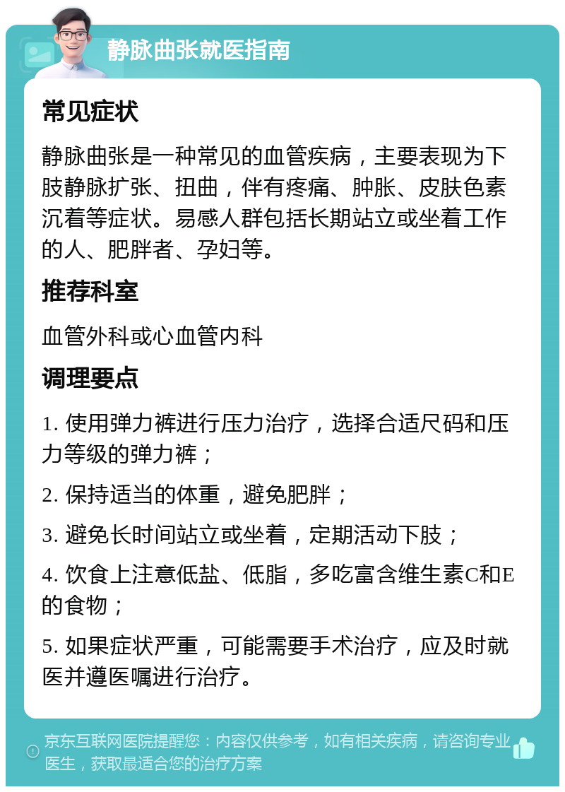 静脉曲张就医指南 常见症状 静脉曲张是一种常见的血管疾病，主要表现为下肢静脉扩张、扭曲，伴有疼痛、肿胀、皮肤色素沉着等症状。易感人群包括长期站立或坐着工作的人、肥胖者、孕妇等。 推荐科室 血管外科或心血管内科 调理要点 1. 使用弹力裤进行压力治疗，选择合适尺码和压力等级的弹力裤； 2. 保持适当的体重，避免肥胖； 3. 避免长时间站立或坐着，定期活动下肢； 4. 饮食上注意低盐、低脂，多吃富含维生素C和E的食物； 5. 如果症状严重，可能需要手术治疗，应及时就医并遵医嘱进行治疗。