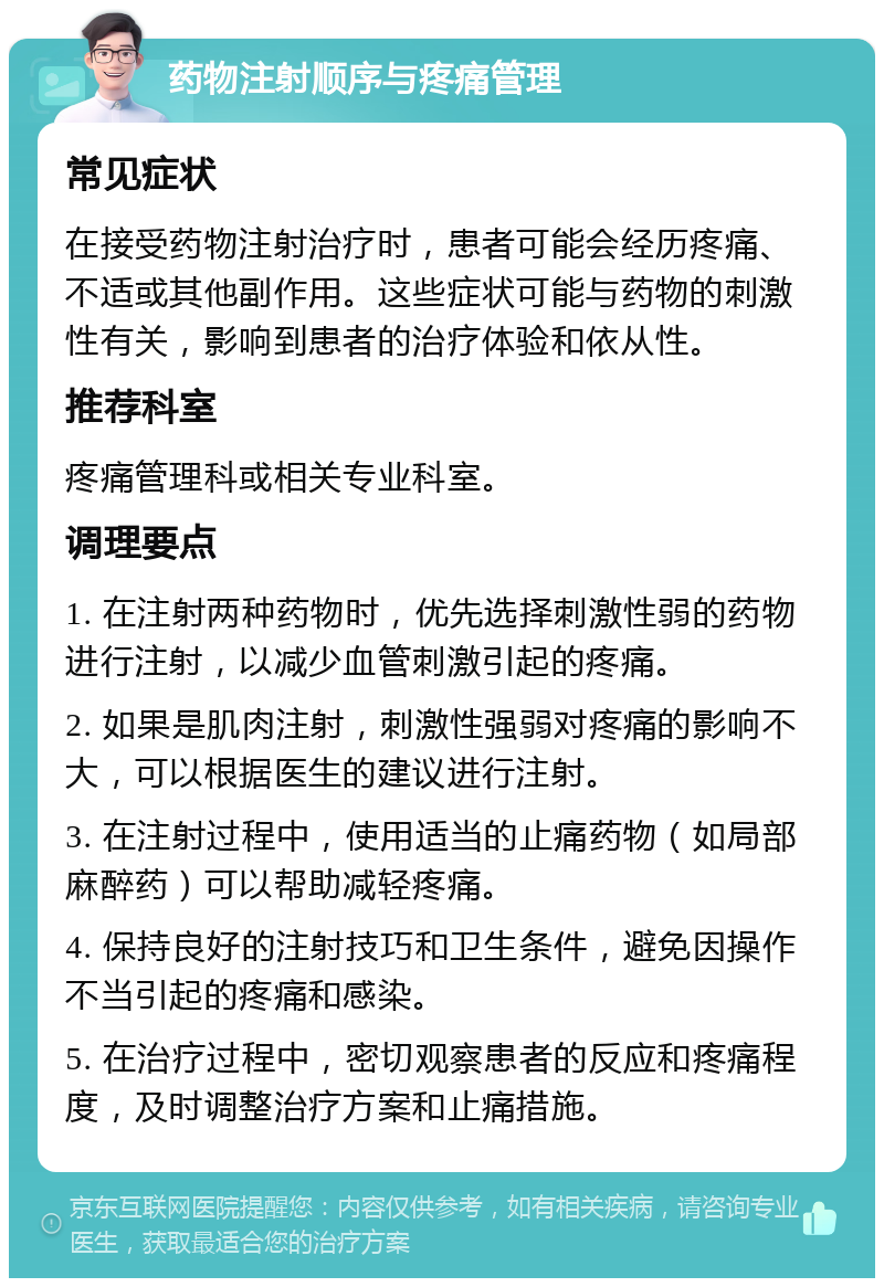 药物注射顺序与疼痛管理 常见症状 在接受药物注射治疗时，患者可能会经历疼痛、不适或其他副作用。这些症状可能与药物的刺激性有关，影响到患者的治疗体验和依从性。 推荐科室 疼痛管理科或相关专业科室。 调理要点 1. 在注射两种药物时，优先选择刺激性弱的药物进行注射，以减少血管刺激引起的疼痛。 2. 如果是肌肉注射，刺激性强弱对疼痛的影响不大，可以根据医生的建议进行注射。 3. 在注射过程中，使用适当的止痛药物（如局部麻醉药）可以帮助减轻疼痛。 4. 保持良好的注射技巧和卫生条件，避免因操作不当引起的疼痛和感染。 5. 在治疗过程中，密切观察患者的反应和疼痛程度，及时调整治疗方案和止痛措施。