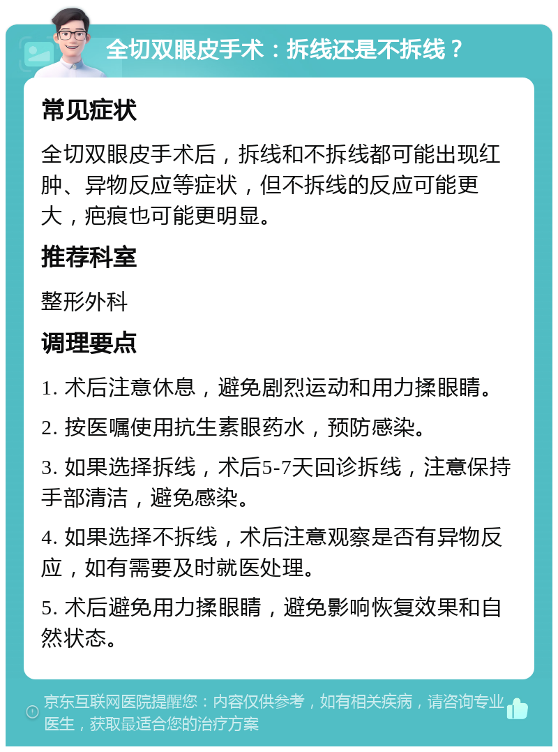 全切双眼皮手术：拆线还是不拆线？ 常见症状 全切双眼皮手术后，拆线和不拆线都可能出现红肿、异物反应等症状，但不拆线的反应可能更大，疤痕也可能更明显。 推荐科室 整形外科 调理要点 1. 术后注意休息，避免剧烈运动和用力揉眼睛。 2. 按医嘱使用抗生素眼药水，预防感染。 3. 如果选择拆线，术后5-7天回诊拆线，注意保持手部清洁，避免感染。 4. 如果选择不拆线，术后注意观察是否有异物反应，如有需要及时就医处理。 5. 术后避免用力揉眼睛，避免影响恢复效果和自然状态。