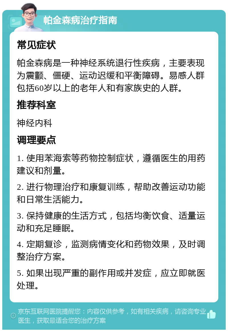 帕金森病治疗指南 常见症状 帕金森病是一种神经系统退行性疾病，主要表现为震颤、僵硬、运动迟缓和平衡障碍。易感人群包括60岁以上的老年人和有家族史的人群。 推荐科室 神经内科 调理要点 1. 使用苯海索等药物控制症状，遵循医生的用药建议和剂量。 2. 进行物理治疗和康复训练，帮助改善运动功能和日常生活能力。 3. 保持健康的生活方式，包括均衡饮食、适量运动和充足睡眠。 4. 定期复诊，监测病情变化和药物效果，及时调整治疗方案。 5. 如果出现严重的副作用或并发症，应立即就医处理。