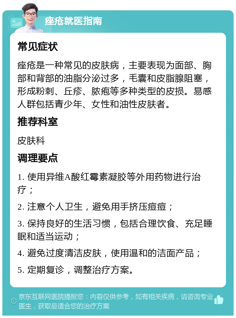 痤疮就医指南 常见症状 痤疮是一种常见的皮肤病，主要表现为面部、胸部和背部的油脂分泌过多，毛囊和皮脂腺阻塞，形成粉刺、丘疹、脓疱等多种类型的皮损。易感人群包括青少年、女性和油性皮肤者。 推荐科室 皮肤科 调理要点 1. 使用异维A酸红霉素凝胶等外用药物进行治疗； 2. 注意个人卫生，避免用手挤压痘痘； 3. 保持良好的生活习惯，包括合理饮食、充足睡眠和适当运动； 4. 避免过度清洁皮肤，使用温和的洁面产品； 5. 定期复诊，调整治疗方案。