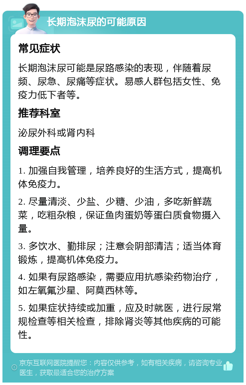 长期泡沫尿的可能原因 常见症状 长期泡沫尿可能是尿路感染的表现，伴随着尿频、尿急、尿痛等症状。易感人群包括女性、免疫力低下者等。 推荐科室 泌尿外科或肾内科 调理要点 1. 加强自我管理，培养良好的生活方式，提高机体免疫力。 2. 尽量清淡、少盐、少糖、少油，多吃新鲜蔬菜，吃粗杂粮，保证鱼肉蛋奶等蛋白质食物摄入量。 3. 多饮水、勤排尿；注意会阴部清洁；适当体育锻炼，提高机体免疫力。 4. 如果有尿路感染，需要应用抗感染药物治疗，如左氧氟沙星、阿莫西林等。 5. 如果症状持续或加重，应及时就医，进行尿常规检查等相关检查，排除肾炎等其他疾病的可能性。