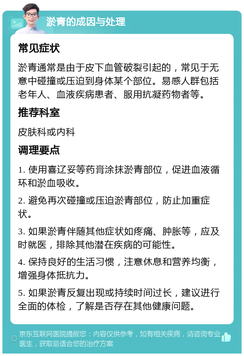 淤青的成因与处理 常见症状 淤青通常是由于皮下血管破裂引起的，常见于无意中碰撞或压迫到身体某个部位。易感人群包括老年人、血液疾病患者、服用抗凝药物者等。 推荐科室 皮肤科或内科 调理要点 1. 使用喜辽妥等药膏涂抹淤青部位，促进血液循环和淤血吸收。 2. 避免再次碰撞或压迫淤青部位，防止加重症状。 3. 如果淤青伴随其他症状如疼痛、肿胀等，应及时就医，排除其他潜在疾病的可能性。 4. 保持良好的生活习惯，注意休息和营养均衡，增强身体抵抗力。 5. 如果淤青反复出现或持续时间过长，建议进行全面的体检，了解是否存在其他健康问题。